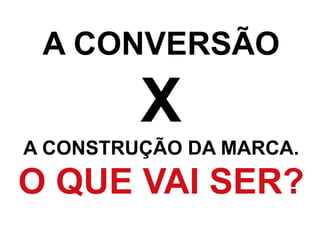 A CONVERSÃO
X
A CONSTRUÇÃO DA MARCA.
O QUE VAI SER?
 
