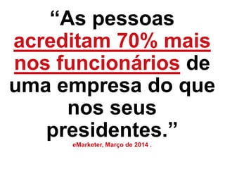 “As pessoas
acreditam 70% mais
nos funcionários de
uma empresa do que
nos seus
presidentes.”eMarketer, Março de 2014 .
 