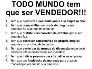 TODO MUNDO tem
que ser VENDEDOR!!!
1. Tem que promover o conteúdo que a sua empresa cria;
2. Tem que compartilhar os posts do blog da sua
empresa na sua rede de contatos;
3. Tem que distribuir os convites de eventos que a sua
empresa faz;
4. Tem que escrever comentários no próprio blog da
empresa ou em blog de terceiros;
5. Tem que participar de grupos de discussão onde você
encontra influenciadores da sua indústria;
6. Tem que indicar pessoas para trabalhar na empresa;
7. Tem que dar feedbacks de mercado para área de
marketing e vendas da sua empresa.
 