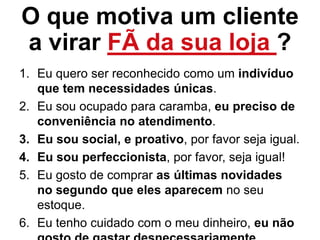 O que motiva um cliente
a virar FÃ da sua loja ?
1. Eu quero ser reconhecido como um indivíduo
que tem necessidades únicas.
2. Eu sou ocupado para caramba, eu preciso de
conveniência no atendimento.
3. Eu sou social, e proativo, por favor seja igual.
4. Eu sou perfeccionista, por favor, seja igual!
5. Eu gosto de comprar as últimas novidades
no segundo que eles aparecem no seu
estoque.
6. Eu tenho cuidado com o meu dinheiro, eu não
 