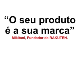 “O seu produto
é a sua marca”
Mikitani, Fundador da RAKUTEN.
 