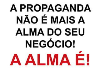 A PROPAGANDA
NÃO É MAIS A
ALMA DO SEU
NEGÓCIO!
A ALMA É!
 