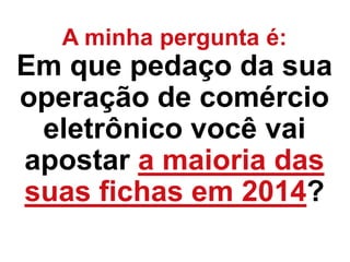 A minha pergunta é:
Em que pedaço da sua
operação de comércio
eletrônico você vai
apostar a maioria das
suas fichas em 2014?
 