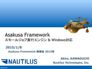 NAUTILUS 1
Asakusa Framework
スモールジョブ実行エンジン & Windows対応	
Akira,  KAWAGUCHI
Nautilus  Technologies,  Inc.
2015/1/8
 　Asakusa  Framework  勉強会  2015冬
 