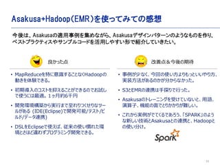 33
Asakusa+HadoopEMRʹäƤߤƤθ
? MapReduceؤR뤳ȤʤHadoop
ӤYǤ롣
? ڌΥȤ֤뤳ȤǤΤǤԇ
ʹˤm¼s6ǧ
? _khBgФޤĤʥĩ`
뤬 (IDE(Eclipse)_k/ƥ/
/ǩ`BЯ)
? DSLEclipseʹСʹT줿h
Ȥۤ`鷺ץߥ_kǤ롣
ä
ϡAsakusam򼯤ʤ顢Asakusaǥѥ`Τ褦ʤΤꡢ
٥ȥץ饯ƥ䥵ץ륳`ɤä䤹ΤǽB餷Ƥ
? ٤ʤؤʹäȤ귽
gװΤ֤ʤä
? S3EMRBЯ̽Фä
? AsakusaΥȥ`˥󥰤ܤƤʤȡZ
ӡCܤǤȤ꤫꤬y
? 줫gǤƤǤSPARKΤ褦
¤gAsakusaȤBЯȡHadoop
ʹ֤
Ƶ㣦ڴ
 