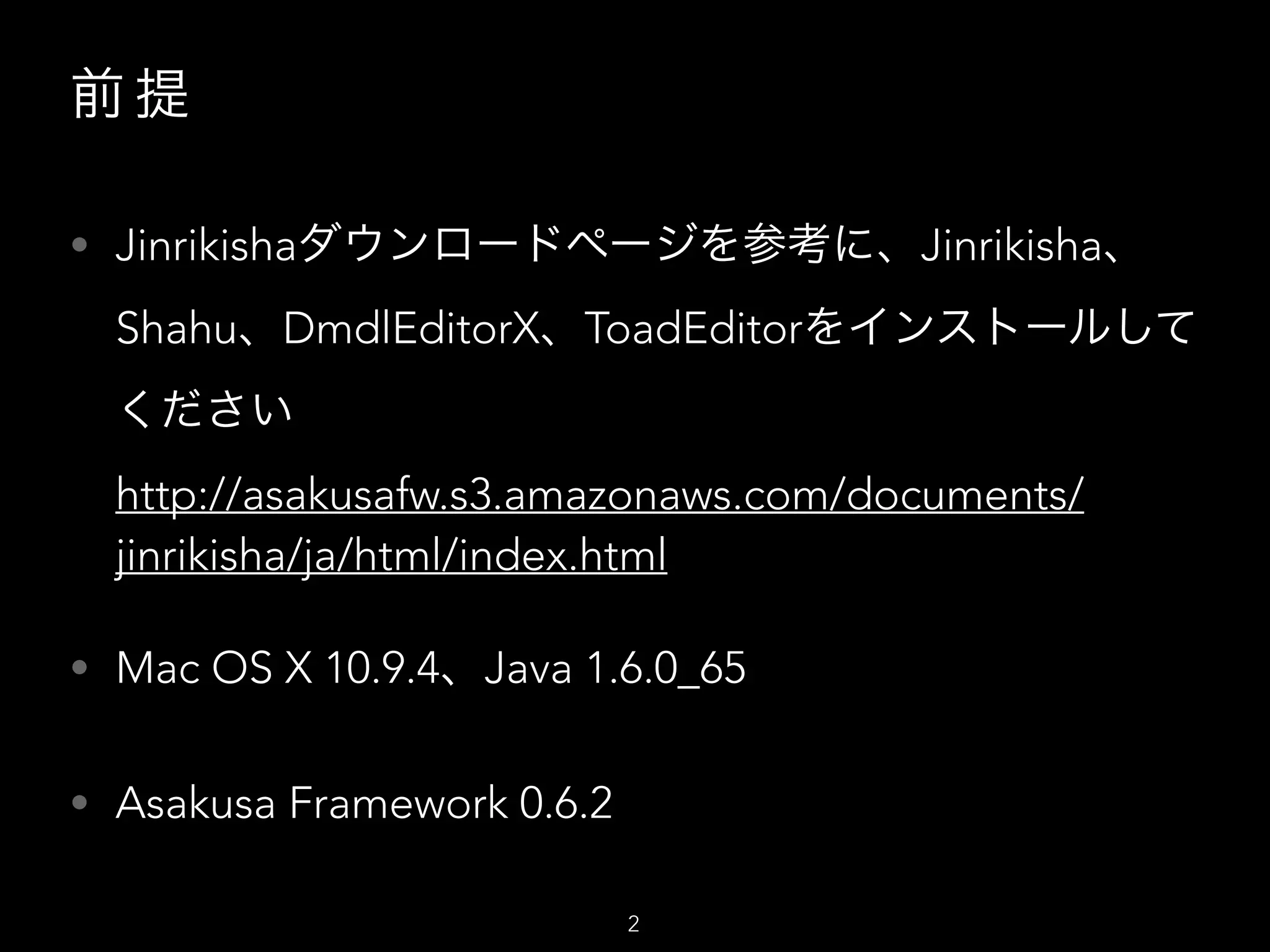 前 提
• Jinrikishaダウンロードページを参考に、Jinrikisha、
Shahu、DmdlEditorX、ToadEditorをインストールして
ください 
http://asakusafw.s3.amazonaws.com/documents/
jinrikisha/ja/html/index.html
• Mac OS X 10.9.4、Java 1.6.0_65
• Asakusa Framework 0.6.2
2
 