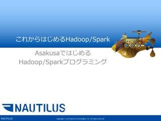 Copyright © 2016 Nautilus Technologies, Inc. All rights reserved.NAUTILUS
これからはじめるHadoop/Spark
Asakusaではじめる
Hadoop/Sparkプログラミング
 