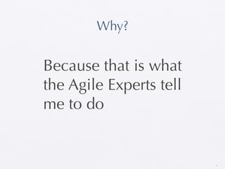 Why?


Because that is what
the Agile Experts tell
me to do


                         9
 