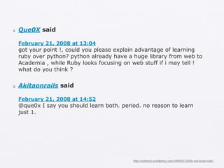 1.   Que0X said

     February 21, 2008 at 13:04
     got your point !, could you please explain advantage of learning
     ruby over python? python already have a huge library from web to
     Academia , while Ruby looks focusing on web stuff if i may tell !
     what do you think ?

2.   Akitaonrails said

     February 21, 2008 at 14:52
     @que0x I say you should learn both. period. no reason to learn
     just 1.




                                             http://webmat.wordpress.com/2008/02/20/do-not-learn-ruby/
 