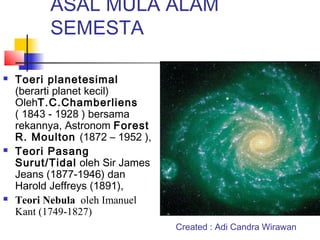 ASAL MULA ALAM
SEMESTA
 Toeri planetesimal
(berarti planet kecil)
OlehT.C.Chamberliens
( 1843 - 1928 ) bersama
rekannya, Astronom Forest
R. Moulton (1872 – 1952 ),
 Teori Pasang
Surut/Tidal oleh Sir James
Jeans (1877-1946) dan
Harold Jeffreys (1891),
 Teori Nebula oleh Imanuel
Kant (1749-1827)
Created : Adi Candra Wirawan
 