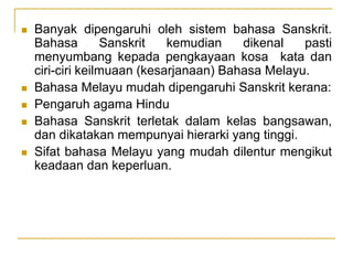  Banyak dipengaruhi oleh sistem bahasa Sanskrit.
Bahasa Sanskrit kemudian dikenal pasti
menyumbang kepada pengkayaan kosa kata dan
ciri-ciri keilmuaan (kesarjanaan) Bahasa Melayu.
 Bahasa Melayu mudah dipengaruhi Sanskrit kerana:
 Pengaruh agama Hindu
 Bahasa Sanskrit terletak dalam kelas bangsawan,
dan dikatakan mempunyai hierarki yang tinggi.
 Sifat bahasa Melayu yang mudah dilentur mengikut
keadaan dan keperluan.
 