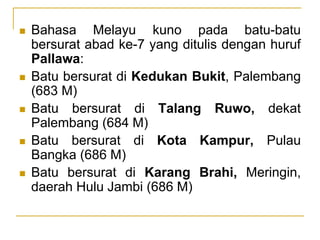  Bahasa Melayu kuno pada batu-batu
bersurat abad ke-7 yang ditulis dengan huruf
Pallawa:
 Batu bersurat di Kedukan Bukit, Palembang
(683 M)
 Batu bersurat di Talang Ruwo, dekat
Palembang (684 M)
 Batu bersurat di Kota Kampur, Pulau
Bangka (686 M)
 Batu bersurat di Karang Brahi, Meringin,
daerah Hulu Jambi (686 M)
 
