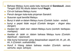  Bahasa Melayu kuno pada batu bersurat di Gandasuli, Jawa
Tengah (832 M) ditulis dalam huruf Nagiri.
 Ciri-ciri bahasa Melayu kuno:
 Penuh dengan kata-kata pinjaman Sanskrit
 Susunan ayat bersifat Melayu
 Bunyi b ialah w dalam Melayu kuno (Contoh: bulan - wulan)
 bunyi e pepet tidak wujud (Contoh dengan - dngan atau
dangan)
 Awalan ber- ialah mar- dalam Melayu kuno (contoh: berlepas-
marlapas)
 Awalan di- ialah ni- dalam bahasa Melayu kuno (Contoh:
diperbuat - niparwuat)
 Ada bunyi konsonan yang diaspirasikan seperti bh, th, ph, dh,
kh, h (Contoh: sukhatshitta)
 Huruf h hilang dalam bahasa moden (Contoh: semua-
samuha, saya: sahaya)
 