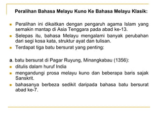 Peralihan Bahasa Melayu Kuno Ke Bahasa Melayu Klasik:
 Peralihan ini dikaitkan dengan pengaruh agama Islam yang
semakin mantap di Asia Tenggara pada abad ke-13.
 Selepas itu, bahasa Melayu mengalami banyak perubahan
dari segi kosa kata, struktur ayat dan tulisan.
 Terdapat tiga batu bersurat yang penting:
a. batu bersurat di Pagar Ruyung, Minangkabau (1356):
 ditulis dalam huruf India
 mengandungi prosa melayu kuno dan beberapa baris sajak
Sanskrit.
 bahasanya berbeza sedikit daripada bahasa batu bersurat
abad ke-7.
 