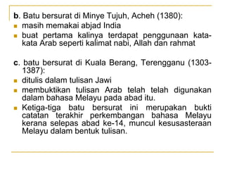 b. Batu bersurat di Minye Tujuh, Acheh (1380):
 masih memakai abjad India
 buat pertama kalinya terdapat penggunaan kata-
kata Arab seperti kalimat nabi, Allah dan rahmat
c. batu bersurat di Kuala Berang, Terengganu (1303-
1387):
 ditulis dalam tulisan Jawi
 membuktikan tulisan Arab telah telah digunakan
dalam bahasa Melayu pada abad itu.
 Ketiga-tiga batu bersurat ini merupakan bukti
catatan terakhir perkembangan bahasa Melayu
kerana selepas abad ke-14, muncul kesusasteraan
Melayu dalam bentuk tulisan.
 