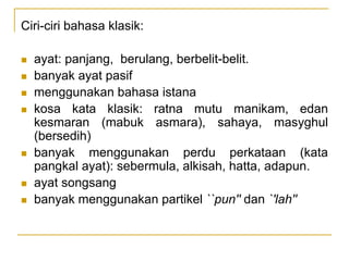 Ciri-ciri bahasa klasik:
 ayat: panjang, berulang, berbelit-belit.
 banyak ayat pasif
 menggunakan bahasa istana
 kosa kata klasik: ratna mutu manikam, edan
kesmaran (mabuk asmara), sahaya, masyghul
(bersedih)
 banyak menggunakan perdu perkataan (kata
pangkal ayat): sebermula, alkisah, hatta, adapun.
 ayat songsang
 banyak menggunakan partikel ``pun'' dan `'lah''
 