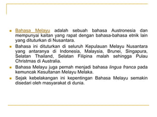  Bahasa Melayu adalah sebuah bahasa Austronesia dan
mempunyai kaitan yang rapat dengan bahasa-bahasa etnik lain
yang dituturkan di Nusantara.
 Bahasa ini dituturkan di seluruh Kepulauan Melayu Nusantara
yang antaranya di Indonesia, Malaysia, Brunei, Singapura,
Selatan Thailand, Selatan Filipina malah sehingga Pulau
Christmas di Australia.
 Bahasa Melayu juga pernah menjadi bahasa lingua franca pada
kemuncak Kesultanan Melayu Melaka.
 Sejak kebelakangan ini kepentingan Bahasa Melayu semakin
disedari oleh masyarakat di dunia.
 