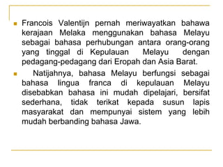  Francois Valentijn pernah meriwayatkan bahawa
kerajaan Melaka menggunakan bahasa Melayu
sebagai bahasa perhubungan antara orang-orang
yang tinggal di Kepulauan Melayu dengan
pedagang-pedagang dari Eropah dan Asia Barat.
 Natijahnya, bahasa Melayu berfungsi sebagai
bahasa lingua franca di kepulauan Melayu
disebabkan bahasa ini mudah dipelajari, bersifat
sederhana, tidak terikat kepada susun lapis
masyarakat dan mempunyai sistem yang lebih
mudah berbanding bahasa Jawa.
 