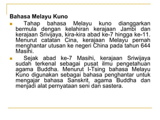 Bahasa Melayu Kuno
 Tahap bahasa Melayu kuno dianggarkan
bermula dengan kelahiran kerajaan Jambi dan
kerajaan Srivijaya, kira-kira abad ke-7 hingga ke-11.
Menurut catatan Cina, kerajaan Melayu pernah
menghantar utusan ke negeri China pada tahun 644
Masihi.
 Sejak abad ke-7 Masihi, kerajaan Sriwijaya
sudah terkenal sebagai pusat ilmu pengetahuan
agama Buddha. Menurut I-Tsing bahasa Melayu
Kuno digunakan sebagai bahasa penghantar untuk
mengajar bahasa Sanskrit, agama Buddha dan
menjadi alat pernyataan seni dan sastera.
 