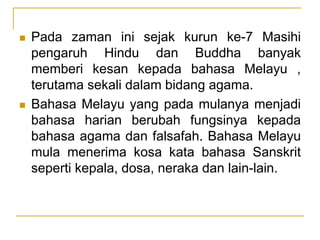  Pada zaman ini sejak kurun ke-7 Masihi
pengaruh Hindu dan Buddha banyak
memberi kesan kepada bahasa Melayu ,
terutama sekali dalam bidang agama.
 Bahasa Melayu yang pada mulanya menjadi
bahasa harian berubah fungsinya kepada
bahasa agama dan falsafah. Bahasa Melayu
mula menerima kosa kata bahasa Sanskrit
seperti kepala, dosa, neraka dan lain-lain.
 