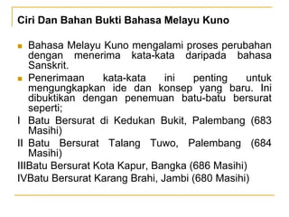 Ciri Dan Bahan Bukti Bahasa Melayu Kuno
 Bahasa Melayu Kuno mengalami proses perubahan
dengan menerima kata-kata daripada bahasa
Sanskrit.
 Penerimaan kata-kata ini penting untuk
mengungkapkan ide dan konsep yang baru. Ini
dibuktikan dengan penemuan batu-batu bersurat
seperti;
I Batu Bersurat di Kedukan Bukit, Palembang (683
Masihi)
II Batu Bersurat Talang Tuwo, Palembang (684
Masihi)
IIIBatu Bersurat Kota Kapur, Bangka (686 Masihi)
IVBatu Bersurat Karang Brahi, Jambi (680 Masihi)
 