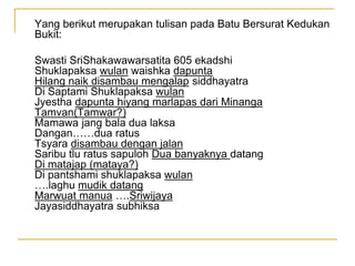 Yang berikut merupakan tulisan pada Batu Bersurat Kedukan
Bukit:
Swasti SriShakawawarsatita 605 ekadshi
Shuklapaksa wulan waishka dapunta
Hilang naik disambau mengalap siddhayatra
Di Saptami Shuklapaksa wulan
Jyestha dapunta hiyang marlapas dari Minanga
Tamvan(Tamwar?)
Mamawa jang bala dua laksa
Dangan……dua ratus
Tsyara disambau dengan jalan
Saribu tlu ratus sapuloh Dua banyaknya datang
Di matajap (mataya?)
Di pantshami shuklapaksa wulan
….laghu mudik datang
Marwuat manua ….Sriwijaya
Jayasiddhayatra subhiksa
 