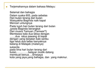  Terjemahannya dalam bahasa Melayu:
Selamat dan bahagia
Dalam syaka 605, pada sebelas
Hari bulan terang dari bulan
Waisyakha Baginda naik kapal
Mencari untungnya
Pada tujuh hari bulan terang dari bulan
Jyesta Baginda berangkat
Dari muara Tamuan (Tamwar?)
Membawa bala dua laksa dengan
…....dua ratus pawang di kapal
dengan yang berjalan kaki seribu
tiga ratus dua belas banyaknya
batang di Matajab (matanya)
sukacita
pada lima hari bulan terang dari
bulan…………..belayar mudik datang
membuat benua….Sriwijaya
kota yang jaya,yang bahagia, dan yang makmur.
 