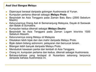 Asal Usul Bangsa Melayu
 Dipercayai berasal daripada golongan Austronesia di Yunan.
 Kumpulan pertama dikenali sebagai Melayu Proto.
 Berpindah ke Asia Tenggara pada Zaman Batu Baru (2500 Sebelum
Masihi)
 Keturunannya Orang Asli di Semenanjung Malaysia, Dayak di Sarawak
dan Batak di Sumatera.
 Kumpulan kedua dikenali sebagai Melayu Deutro
 Berpindah ke Asia Tenggara pada Zaman Logam kira-kira 1500
Sebelum Massihi.
 Keturunannya orang Melayu di Malaysia
 Dikatakan lebih bijak dan dan mahir daripada Melayu Proto.
 Bijak dalam bidang astronomi, pelayaran dan bercucuk tanam.
 Bilangan lebih banyak daripada Melayu Proto.
 Menduduki kawasan pantai dan lembah di Asia Tenggara.
 Orang ini, kumpulan pertama dan kedua, dikenali sebagai Austronesia.
 Bahasa-bahasa yang terdapat di Nusantara sekarang berpunca
daripada bahasa Austronesia ini.
 