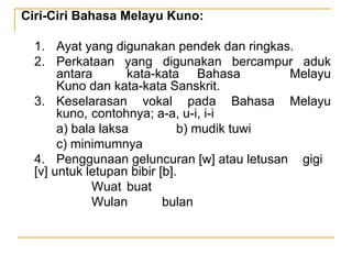 Ciri-Ciri Bahasa Melayu Kuno:
1. Ayat yang digunakan pendek dan ringkas.
2. Perkataan yang digunakan bercampur aduk
antara kata-kata Bahasa Melayu
Kuno dan kata-kata Sanskrit.
3. Keselarasan vokal pada Bahasa Melayu
kuno, contohnya; a-a, u-i, i-i
a) bala laksa b) mudik tuwi
c) minimumnya
4. Penggunaan geluncuran [w] atau letusan gigi
[v] untuk letupan bibir [b].
Wuat buat
Wulan bulan
 