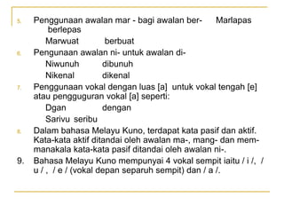 5. Penggunaan awalan mar - bagi awalan ber- Marlapas
berlepas
Marwuat berbuat
6. Pengunaan awalan ni- untuk awalan di-
Niwunuh dibunuh
Nikenal dikenal
7. Penggunaan vokal dengan luas [a] untuk vokal tengah [e]
atau pengguguran vokal [a] seperti:
Dgan dengan
Sarivu seribu
8. Dalam bahasa Melayu Kuno, terdapat kata pasif dan aktif.
Kata-kata aktif ditandai oleh awalan ma-, mang- dan mem-
manakala kata-kata pasif ditandai oleh awalan ni-.
9. Bahasa Melayu Kuno mempunyai 4 vokal sempit iaitu / i /, /
u / , / e / (vokal depan separuh sempit) dan / a /.
 