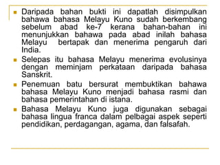  Daripada bahan bukti ini dapatlah disimpulkan
bahawa bahasa Melayu Kuno sudah berkembang
sebelum abad ke-7 kerana bahan-bahan ini
menunjukkan bahawa pada abad inilah bahasa
Melayu bertapak dan menerima pengaruh dari
India.
 Selepas itu bahasa Melayu menerima evolusinya
dengan meminjam perkataan daripada bahasa
Sanskrit.
 Penemuan batu bersurat membuktikan bahawa
bahasa Melayu Kuno menjadi bahasa rasmi dan
bahasa pemerintahan di istana.
 Bahasa Melayu Kuno juga digunakan sebagai
bahasa lingua franca dalam pelbagai aspek seperti
pendidikan, perdagangan, agama, dan falsafah.
 