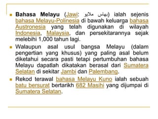  Bahasa Melayu (Jawi: ‫بهاس‬‫ماليو‬ ) ialah sejenis
bahasa Melayu-Polinesia di bawah keluarga bahasa
Austronesia yang telah digunakan di wilayah
Indonesia, Malaysia, dan persekitarannya sejak
melebihi 1,000 tahun lagi.
 Walaupun asal usul bangsa Melayu (dalam
pengertian yang khusus) yang paling asal belum
diketahui secara pasti tetapi pertumbuhan bahasa
Melayu dapatlah dikatakan berasal dari Sumatera
Selatan di sekitar Jambi dan Palembang.
 Rekod terawal bahasa Melayu Kuno ialah sebuah
batu bersurat bertarikh 682 Masihi yang dijumpai di
Sumatera Selatan.
 