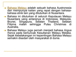  Bahasa Melayu adalah sebuah bahasa Austronesia
dan mempunyai kaitan yang rapat dengan bahasa-
bahasa etnik lain yang dituturkan di Nusantara.
 Bahasa ini dituturkan di seluruh Kepulauan Melayu
Nusantara yang antaranya di Indonesia, Malaysia,
Brunei, Singapura, Selatan Thailand, Selatan
Filipina malah sehingga Pulau Christmas di
Australia.
 Bahasa Melayu juga pernah menjadi bahasa lingua
franca pada kemuncak Kesultanan Melayu Melaka.
Sejak kebelakangan ini kepentingan Bahasa Melayu
semakin disedari oleh masyarakat di dunia.
 