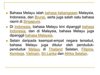  Bahasa Melayu ialah bahasa kebangsaan Malaysia,
Indonesia, dan Brunei, serta juga salah satu bahasa
rasmi di Singapura.
 Di Indonesia, bahasa Melayu kini dipanggil bahasa
Indonesia, dan di Malaysia, bahasa Melayu juga
dipanggil bahasa Malaysia.
 Selain daripada keempat-empat negara tersebut,
bahasa Melayu juga ditutur oleh penduduk-
penduduk Melayu di Thailand Selatan, Filipina,
Kemboja, Vietnam, Sri Lanka dan Afrika Selatan.
 