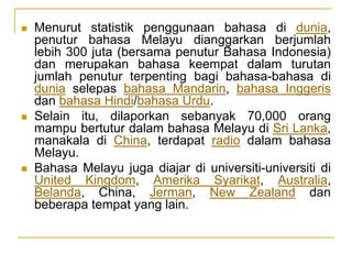  Menurut statistik penggunaan bahasa di dunia,
penutur bahasa Melayu dianggarkan berjumlah
lebih 300 juta (bersama penutur Bahasa Indonesia)
dan merupakan bahasa keempat dalam turutan
jumlah penutur terpenting bagi bahasa-bahasa di
dunia selepas bahasa Mandarin, bahasa Inggeris
dan bahasa Hindi/bahasa Urdu.
 Selain itu, dilaporkan sebanyak 70,000 orang
mampu bertutur dalam bahasa Melayu di Sri Lanka,
manakala di China, terdapat radio dalam bahasa
Melayu.
 Bahasa Melayu juga diajar di universiti-universiti di
United Kingdom, Amerika Syarikat, Australia,
Belanda, China, Jerman, New Zealand dan
beberapa tempat yang lain.
 