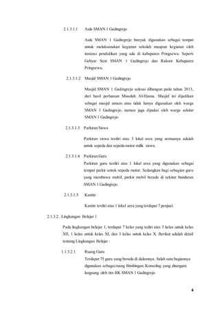 4 
2.1.3.1.1 Aula SMAN 1 Gadingrejo 
Aula SMAN 1 Gadingrejo banyak digunakan sebagai tempat 
untuk melaksanakan kegiatan sekolah maupun kegiatan oleh 
instansi pendidikan yang ada di kabupaten Pringsewu. Seperti 
Gebyar Seni SMAN 1 Gadingrejo dan Rakoor Kabupaten 
Pringsewu. 
2.1.3.1.2 Masjid SMAN 1 Gadingrejo 
Masjid SMAN 1 Gadingrejo selesai dibangun pada tahun 2013, 
dari hasil perluasan Musolah Al-Husna. Masjid ini dijadikan 
sebagai masjid umum atau tidak hanya digunakan oleh warga 
SMAN 1 Gadingrejo, namun juga dipakai oleh warga sekitar 
SMAN 1 Gadingrejo. 
2.1.3.1.3 Parkiran Siswa 
Parkiran siswa terdiri atas 3 lokal area yang semuanya adalah 
untuk sepeda dan sepeda motor milik siswa. 
2.1.3.1.4 Parkiran Guru 
Parkiran guru terdiri atas 1 lokal area yang digunakan sebagai 
tempat parkir untuk sepeda motor. Sedangkan bagi sebagian guru 
yang membawa mobil, parkir mobil berada di sekitar bundaran 
SMAN 1 Gadingrejo. 
2.1.3.1.5 Kantin 
Kantin terdiri atas 1 lokal area yang terdapat 7 penjual. 
2.1.3.2 . Lingkungan Belajar 1 
Pada lingkungan belajar 1, terdapat 7 kelas yang tediri atas 3 kelas untuk kelas 
XII, 1 kelas untuk kelas XI, dan 3 kelas untuk kelas X. Berikut adalah detail 
tentang Lingkungan Belajar : 
1.1.3.2.1 Ruang Guru 
Terdapat 75 guru yang berada di dalamnya. Salah satu bagiannya 
digunakan sebagai ruang Bimbingan Konseling yang ditangani 
langsung oleh tim BK SMAN 1 Gadingrejo. 
 
