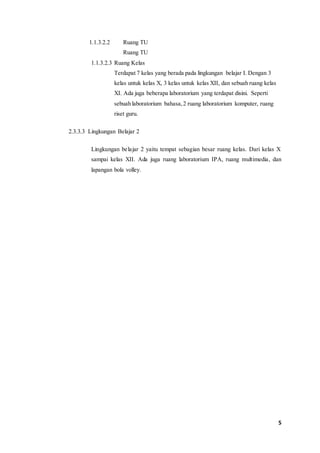 5 
1.1.3.2.2 Ruang TU 
Ruang TU 
1.1.3.2.3 Ruang Kelas 
Terdapat 7 kelas yang berada pada lingkungan belajar I. Dengan 3 
kelas untuk kelas X, 3 kelas untuk kelas XII, dan sebuah ruang kelas 
XI. Ada juga beberapa laboratorium yang terdapat disini. Seperti 
sebuah laboratorium bahasa, 2 ruang laboratorium komputer, ruang 
riset guru. 
2.3.3.3 Lingkungan Belajar 2 
Lingkungan belajar 2 yaitu tempat sebagian besar ruang kelas. Dari kelas X 
sampai kelas XII. Ada juga ruang laboratorium IPA, ruang multimedia, dan 
lapangan bola volley. 
 