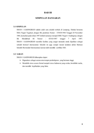 6 
BAB III 
SIMPULAN DANSARAN 
3.1 SIMPULAN 
SMAN 1 GADINGREJO adalah salah satu sekolah terbaik di Lampung. Dahulu bernama 
SMA Negeri Tegalsari, dengan SK pendirian Nomor : 1558/D/1984 Tanggal 20 November 
1984, kemudian pada tahun 1997 diubah namanya menjadi SMU Negeri 1 Gadingrejo, dengan 
SK Mendikbud RI Nomor : 035/O/1997 tanggal 7 April 1997. 
SMAN 1 GADINGREJO memiliki fasilitas yang sangat memadai untuk dijadikan sebagai 
sekolah bertaraf internasional. Sekolah ini juga sempat masuk kedalam daftar Rintisan 
Sekolah Berstandar Internasional, karena telah memiliki sertifikat ISO. 
3.2 SARAN 
SMAN 1 GADINGREJO diharapkan dapat : 
 Digunakan sebagai sarana atau tempat pembelajaran yang bermutu tinggi. 
 Mendidik siswa secara formal menjadi siswa Indonesia yang cerdas, berakhlak mulia, 
dan memiliki kepribadian yang luhur. 
 