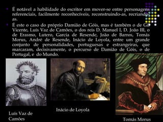     É notável a habilidade do escritor em mover-se entre personagens
     referenciais, facilmente reconhecíveis, reconstruindo-as, recriando-
     as.
    É este o caso do próprio Damião de Góis, mas é também o de Gil
     Vicente, Luís Vaz de Camões, o dos reis D. Manuel I, D. João III, o
     de Erasmo, Lutero, Garcia de Resende, João de Barros, Tomás
     Morus, André de Resende, Inácio de Loyola, entre um grande
     conjunto de personalidades, portuguesas e estrangeiras, que
     marcaram, decisivamente, o percurso de Damião de Góis, o de
     Portugal, e do Mundo.




                          Inácio de Loyola
    Luís Vaz de
    g
    Camões                                                 Tomás Morus
 