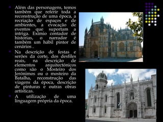    Além das personagens, temos
    também que referir toda a
    reconstrução de uma época, a
    recriação de espaços e de
    ambientes, a evocação de
    eventos que suportam a
    intriga. Exímio contador de
    historias,    o    narrador    é
    também um hábil pintor de
    cenários .
   Na descrição de festas e
    serões da corte, dos desfiles
    reais,     na    descrição    de
    elementos        arquitectónicos
    como são o Mosteiro dos
    Jerónimos ou o mosteiro da
    Batalha, reconstrução das
    viagens da época, descrição
    de pinturas e outras obras
    artísticas.
   A      utilização    de     uma
    linguagem própria da época.
 