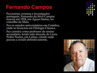 Fernando Campos
   Ficcionista, cronista e investigador
    português, Fernando da Silva Campos
    nasceu em 1924, em Águas Santas, no
    concelho da Maia.
   Fez os estudos universitários em Coimbra,
    onde se licenciou em Filologia Clássica.
   Fez carreira como professor do ensino
    secundário, tendo sido docente do Liceu
    Pedro Nunes, em Lisboa, cidade onde
    passou a residir definitivamente.
 