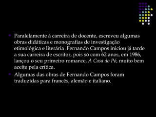    Paralelamente à carreira de docente, escreveu algumas
    obras didáticas e monografias de investigação
    etimológica e literária .Fernando Campos iniciou já tarde
    a sua carreira de escritor, pois só com 62 anos, em 1986,
    lançou o seu primeiro romance, A Casa do Pó, muito bem
    aceite pela crítica.
   Algumas das obras de Fernando Campos foram
    traduzidas para francês, alemão e italiano.
 
