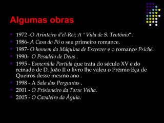 Algumas obras
   1972 -O Arinteiro d’el-Rei; A "Vida de S. Teotónio“.
   1986- A Casa do Pó o seu primeiro romance.
   1987- O homem da Máquina de Escrever e o romance Psiché.
   1990- O Pesadelo de Deus .
   1995 - Esmeralda Partida que trata do século XV e do
    reinado de D. João II o livro lhe valeu o Prémio Eça de
    Queirós desse mesmo ano .
   1998 - A Sala das Perguntas .
   2001 - O Prisioneiro da Torre Velha.
   2005 - O Cavaleiro da Águia.
 