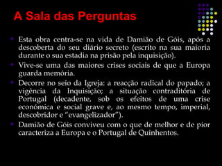 A Sala das Perguntas
   Esta obra centra-se na vida de Damião de Góis, após a
    descoberta do seu diário secreto (escrito na sua maioria
    durante o sua estadia na prisão pela inquisição).
   Vive-se uma das maiores crises sociais de que a Europa
    guarda memória.
   Decorre no seio da Igreja: a reacção radical do papado; a
    vigência da Inquisição; a situação contraditória de
    Portugal (decadente, sob os efeitos de uma crise
    económica e social grave e, ao mesmo tempo, imperial,
    descobridor e “evangelizador”).
   Damião de Góis conviveu com o que de melhor e de pior
    caracteriza a Europa e o Portugal de Quinhentos.
 