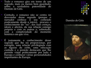    Todo o romance gira em torno de um
    segredo, mais ou menos bem guardado,
    sobre a verdadeira paternidade de
    Damião de Góis.

   Contudo, o romance não se centra no
    desvendar desse segredo (porque o
    narrador conhece o seu conteúdo            Damião de Góis
    praticamente desde o início), procura o
    conhecimento do “eu”, das suas crenças,
    ideais e afectos, da sua relação consigo
    próprio e com os outros e, sobretudo,
    com a complexidade do momento
    histórico em que vive.

   É justamente o conhecimento desse
    segredo que lhe irá proporcionar, por
    exemplo, uma relação privilegiada com
    as figuras da corte, uma educação
    cuidada e a posição destacada que lhe
    permite viajar praticamente por toda a
    Europa e conhecer várias personalidades
    importantes da Europa.
 