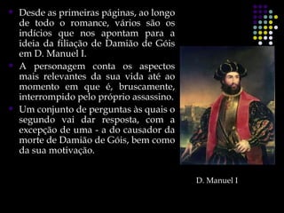    Desde as primeiras páginas, ao longo
    de todo o romance, vários são os
    indícios que nos apontam para a
    ideia da filiação de Damião de Góis
    em D. Manuel I.
   A personagem conta os aspectos
    mais relevantes da sua vida até ao
    momento em que é, bruscamente,
    interrompido pelo próprio assassino.
   Um conjunto de perguntas às quais o
    segundo vai dar resposta, com a
    excepção de uma - a do causador da
    morte de Damião de Góis, bem como
    da sua motivação.


                                           D. Manuel I
 