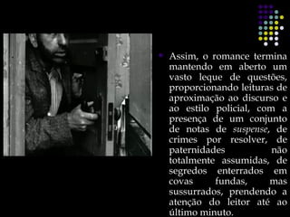    Assim, o romance termina
    mantendo em aberto um
    vasto leque de questões,
    proporcionando leituras de
    aproximação ao discurso e
    ao estilo policial, com a
    presença de um conjunto
    de notas de suspense, de
    crimes por resolver, de
    paternidades           não
    totalmente assumidas, de
    segredos enterrados em
    covas     fundas,     mas
    sussurrados, prendendo a
    atenção do leitor até ao
    último minuto.
 