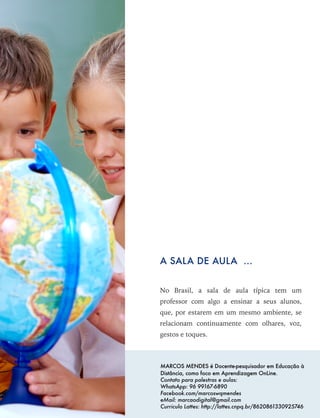 No Brasil, a sala de aula típica tem um
professor com algo a ensinar a seus alunos,
que, por estarem em um mesmo ambiente, se
relacionam continuamente com olhares, voz,
gestos e toques.
A SALA DE AULA ...
MARCOS MENDES é Docente-pesquisador em Educação à
Distância, como foco em Aprendizagem OnLine.
Contato para palestras e aulas:
WhatsApp: 96 99167-6890
Facebook.com/marcoswqmendes
eMail: marcaodigital@gmail.com
Curriculo Lattes: http://lattes.cnpq.br/8620861330925746
 