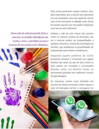 Nesta sala de aula presencial, física e
concreta, os sentidos identiﬁcam seu
aroma e cores, e percebem os sons e
texturas de um cosmos real e dinâmico.
Esta escola presencial sempre existirá, mas,
pela importância que a sala de aula representa
em uma sociedade, uma nova opção de sala de
aula se fez necessária: a virtual, como forma
de atender aqueles que não podem freqüentar
uma sala de aula tradicional.
Embora a sala de aula virtual não permita
sentir os mesmos aromas da presencial, sua
cor e texturas podem ser compartilhadas a
qualquer momento, através das tecnologias de
internet, que ampliﬁcam as possibilidades de
comunicação entre alunos e professores.
Enquanto aquela polifonia da escola
presencial somente é vivenciada nos rígidos
horários das aulas, na sala de aula virtual os
sons podem ser escutados e re-escutados
diversas vezes, em diversos locais, se
previamente gravados nos ambientes virtuais
de aprendizagem.
As conversas, muitas vezes limitadas aos
recreios da escola presencial, cedem espaço a
salas de bate-papo on-line e mensagens via
celular, que podem ocorrer ao longo do dia, e
com colegas em diversas cidades.
3
 