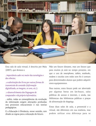 Esta sala de aula virtual, é descrita por Maia
(2007), que destaca a
. importância cada vez maior das tecnologias e
das ciências;
. a substituição dos livros por outras formas de
transmissão de conteúdo (informação
digitalizada, as imagens, os sons, etc.);
. o desenvolvimento das linguagens de
computador e da própria informática;
. enﬁm, todas as conseqüências da revolução
da informação exigem alterações profundas
nos processos educacionais e nas teorias
pedagógicas.
E a Educação à Distância, nesse sentido, tem
ditado as regras para a educação do futuro.
Não um futuro distante, mas um futuro que
para muitos já está no tempo presente, em
que o uso de smartphones, tablets, notebooks,
modems e escolas com redes sem ﬁo é comum
para determinados alunos que podem adquirir
estes equipamentos.
Para outros, estes futuro pode ser abreviado
por algumas horas em lan-houses, salas
públicas de acesso à internet, e ainda, nas
bibliotecas das bibliotecas públicas e praças
de alimentação de shoppings.
Estas duas salas de aula, a presencial e a
virtual, são diferentes em sua essência, mas
podem utilizar esta diferença para se
4
 